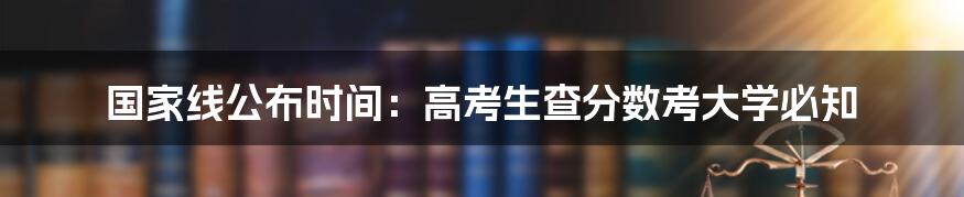 国家线公布时间：高考生查分数考大学必知