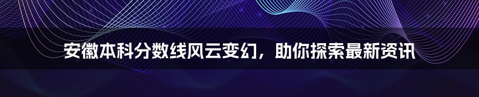 安徽本科分数线风云变幻，助你探索最新资讯