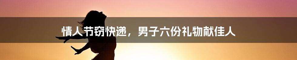 情人节窃快递，男子六份礼物献佳人