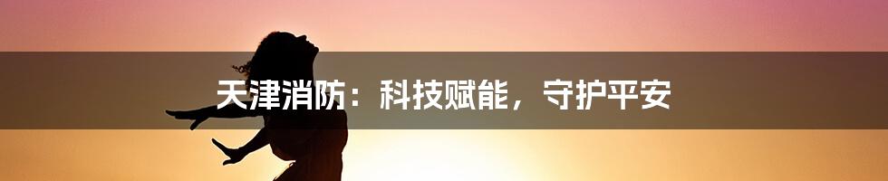 天津消防：科技赋能，守护平安