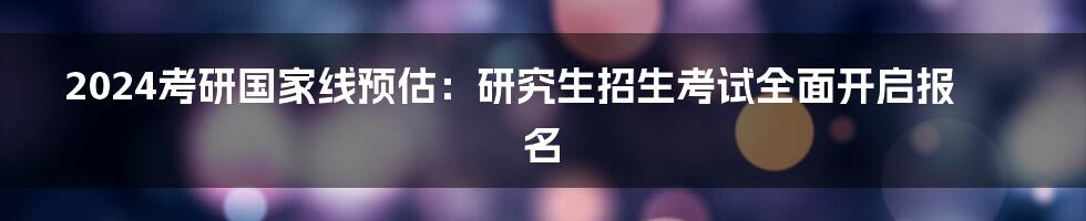 2024考研国家线预估：研究生招生考试全面开启报名