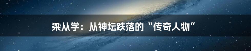 梁从学：从神坛跌落的“传奇人物”