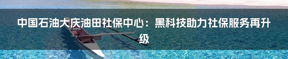 中国石油大庆油田社保中心：黑科技助力社保服务再升级