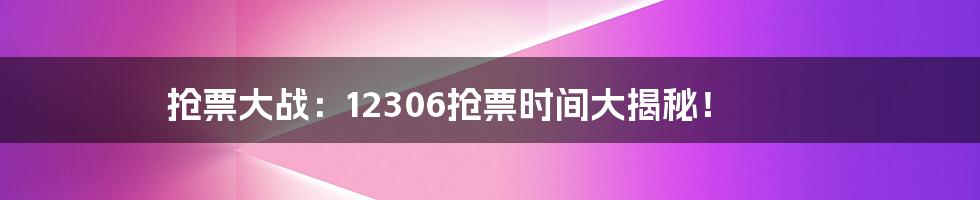 抢票大战：12306抢票时间大揭秘！