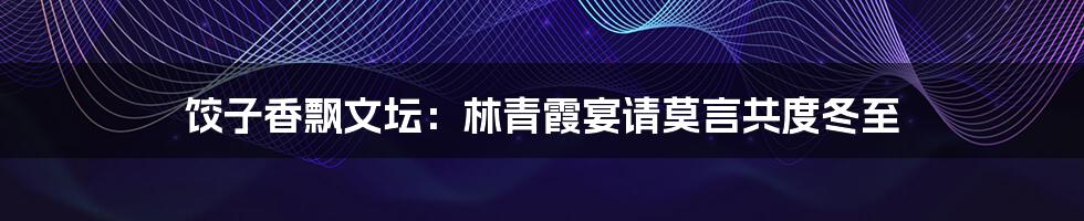 饺子香飘文坛：林青霞宴请莫言共度冬至