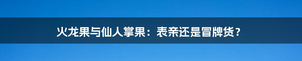 火龙果与仙人掌果：表亲还是冒牌货？