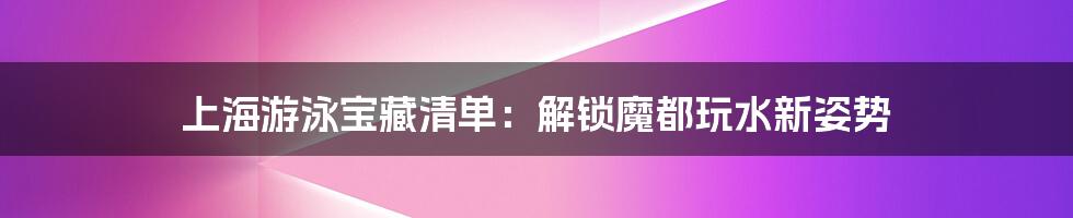 上海游泳宝藏清单：解锁魔都玩水新姿势