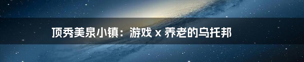 顶秀美泉小镇：游戏 x 养老的乌托邦