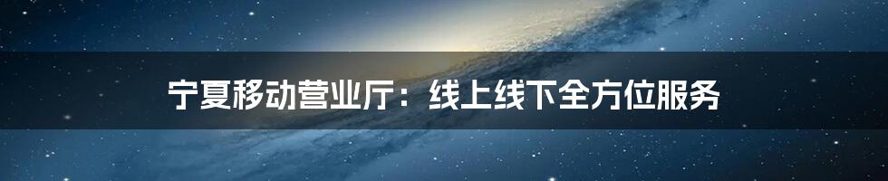 宁夏移动营业厅：线上线下全方位服务