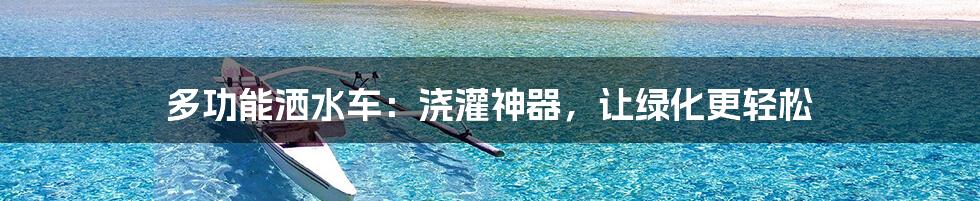 多功能洒水车：浇灌神器，让绿化更轻松