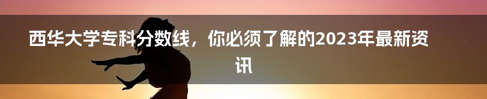 西华大学专科分数线，你必须了解的2023年最新资讯