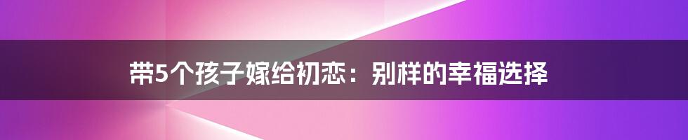 带5个孩子嫁给初恋：别样的幸福选择