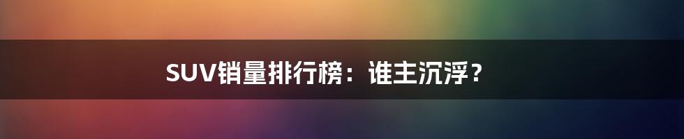 SUV销量排行榜：谁主沉浮？