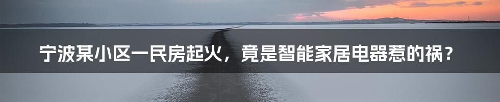 宁波某小区一民房起火，竟是智能家居电器惹的祸？