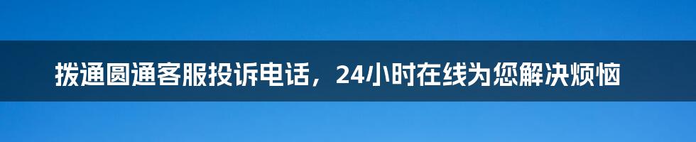 拨通圆通客服投诉电话，24小时在线为您解决烦恼