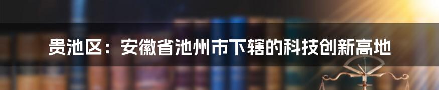 贵池区：安徽省池州市下辖的科技创新高地