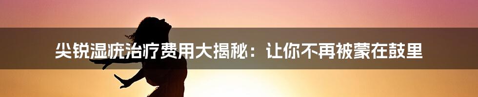 尖锐湿疣治疗费用大揭秘：让你不再被蒙在鼓里