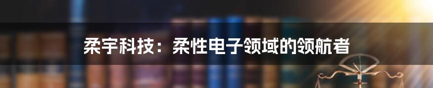 柔宇科技：柔性电子领域的领航者