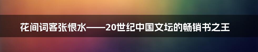 花间词客张恨水——20世纪中国文坛的畅销书之王