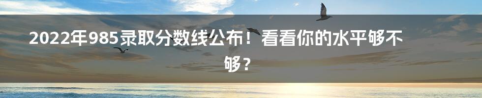 2022年985录取分数线公布！看看你的水平够不够？