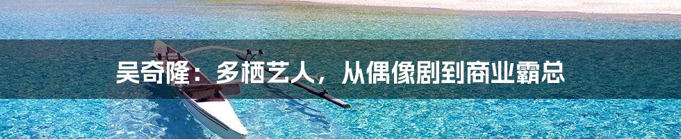 吴奇隆：多栖艺人，从偶像剧到商业霸总