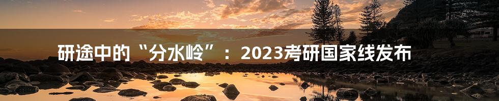 研途中的“分水岭”：2023考研国家线发布