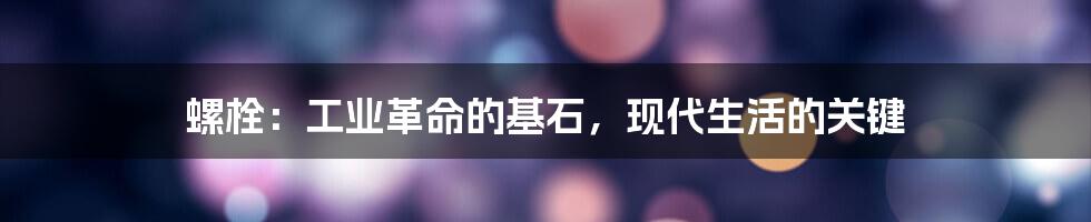 螺栓：工业革命的基石，现代生活的关键