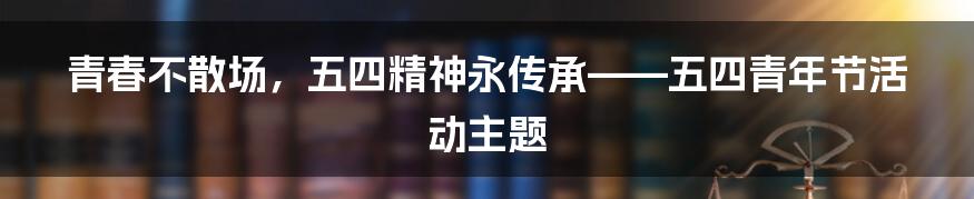 青春不散场，五四精神永传承——五四青年节活动主题