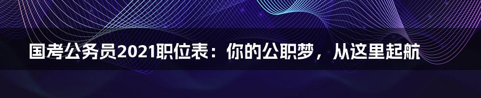 国考公务员2021职位表：你的公职梦，从这里起航