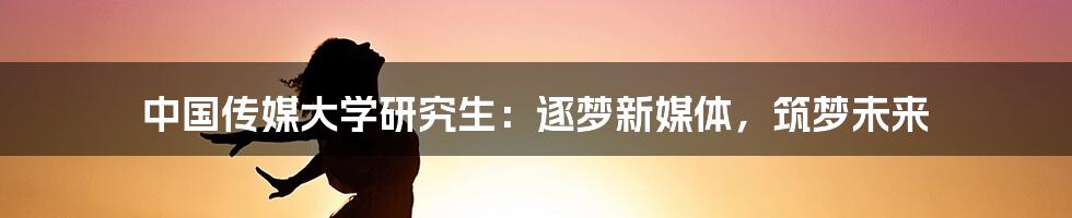 中国传媒大学研究生：逐梦新媒体，筑梦未来