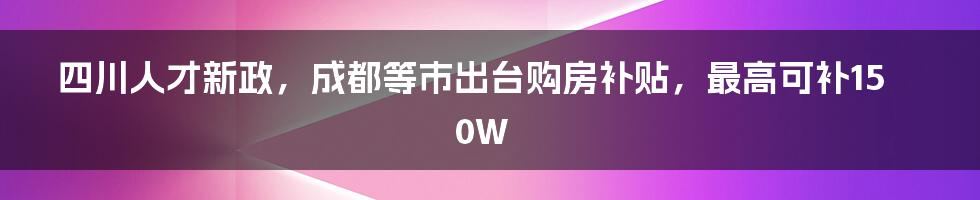 四川人才新政，成都等市出台购房补贴，最高可补150W