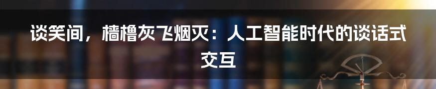 谈笑间，樯橹灰飞烟灭：人工智能时代的谈话式交互