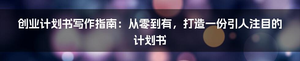 创业计划书写作指南：从零到有，打造一份引人注目的计划书