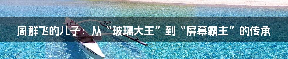 周群飞的儿子：从“玻璃大王”到“屏幕霸主”的传承