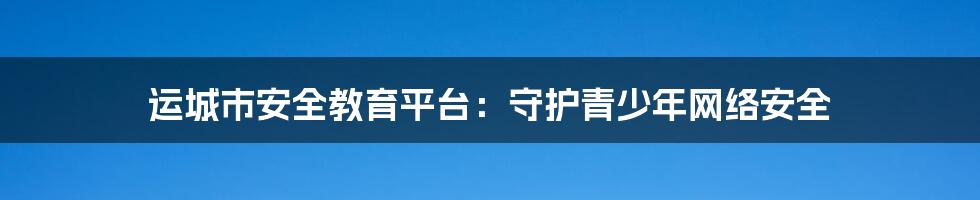 运城市安全教育平台：守护青少年网络安全