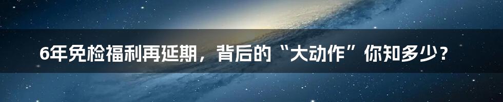 6年免检福利再延期，背后的“大动作”你知多少？