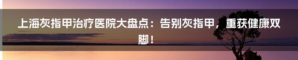 上海灰指甲治疗医院大盘点：告别灰指甲，重获健康双脚！