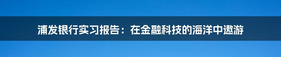 浦发银行实习报告：在金融科技的海洋中遨游