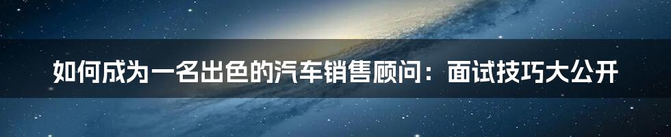 如何成为一名出色的汽车销售顾问：面试技巧大公开