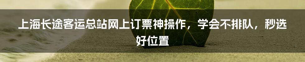 上海长途客运总站网上订票神操作，学会不排队，秒选好位置