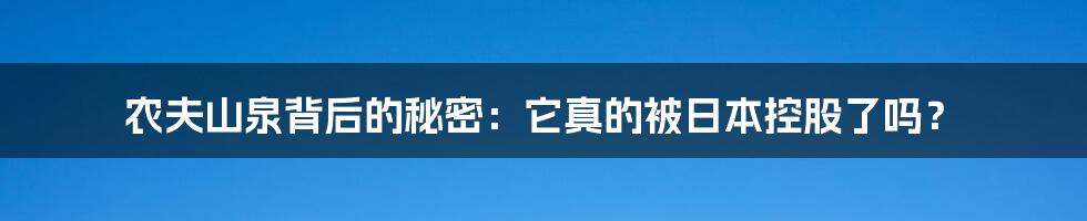 农夫山泉背后的秘密：它真的被日本控股了吗？