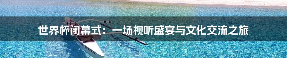 世界杯闭幕式：一场视听盛宴与文化交流之旅