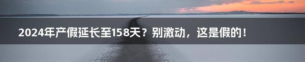 2024年产假延长至158天？别激动，这是假的！