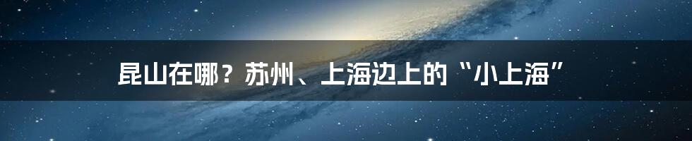 昆山在哪？苏州、上海边上的“小上海”