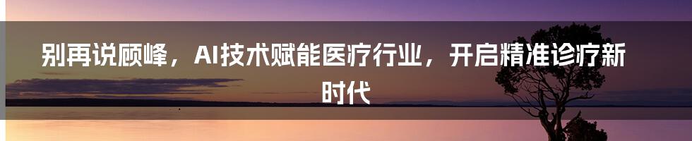 别再说顾峰，AI技术赋能医疗行业，开启精准诊疗新时代