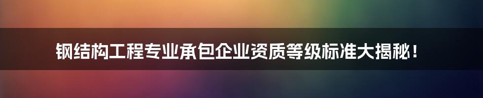 钢结构工程专业承包企业资质等级标准大揭秘！