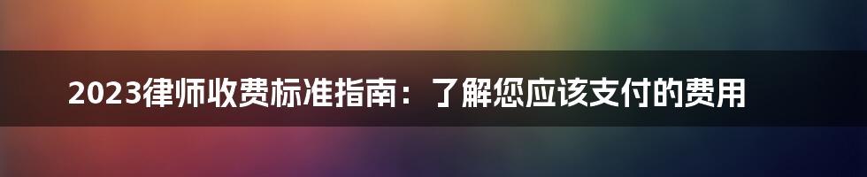 2023律师收费标准指南：了解您应该支付的费用