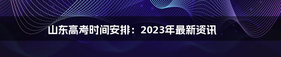 山东高考时间安排：2023年最新资讯