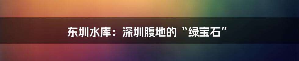 东圳水库：深圳腹地的“绿宝石”