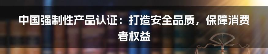 中国强制性产品认证：打造安全品质，保障消费者权益